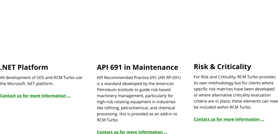 .NET Platform All development of SOS and RCM Turbo use the Microsoft .NET platform.  Contact us for more information …   API 691 in Maintenance API Recommended Practice 691 (API RP 691) is a standard developed by the American Petroleum Institute to guide risk-based machinery management, particularly for high-risk rotating equipment in industries like refining, petrochemical, and chemical processing. this is provided as an add-in to RCM Turbo  Contact us for more information …   Risk & Criticality For Risk and Criticality, RCM Turbo provides its own methodology but for clients where specific risk matrices have been developed or where alternative criticality evaluation criteria are in place, these elements can now be included within RCM Turbo.  Contact us for more information …