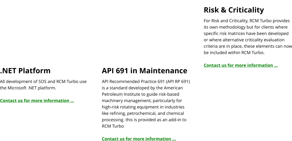 .NET Platform All development of SOS and RCM Turbo use the Microsoft .NET platform.  Contact us for more information …   API 691 in Maintenance API Recommended Practice 691 (API RP 691) is a standard developed by the American Petroleum Institute to guide risk-based machinery management, particularly for high-risk rotating equipment in industries like refining, petrochemical, and chemical processing. this is provided as an add-in to RCM Turbo  Contact us for more information …  Risk & Criticality For Risk and Criticality, RCM Turbo provides its own methodology but for clients where specific risk matrices have been developed or where alternative criticality evaluation criteria are in place, these elements can now be included within RCM Turbo.  Contact us for more information …